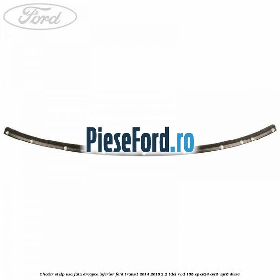 Cheder stalp usa fata dreapta inferior Ford Transit 2014-2018 2.2 TDCi RWD 155 cp CV24, CVR5, UYR6 diesel