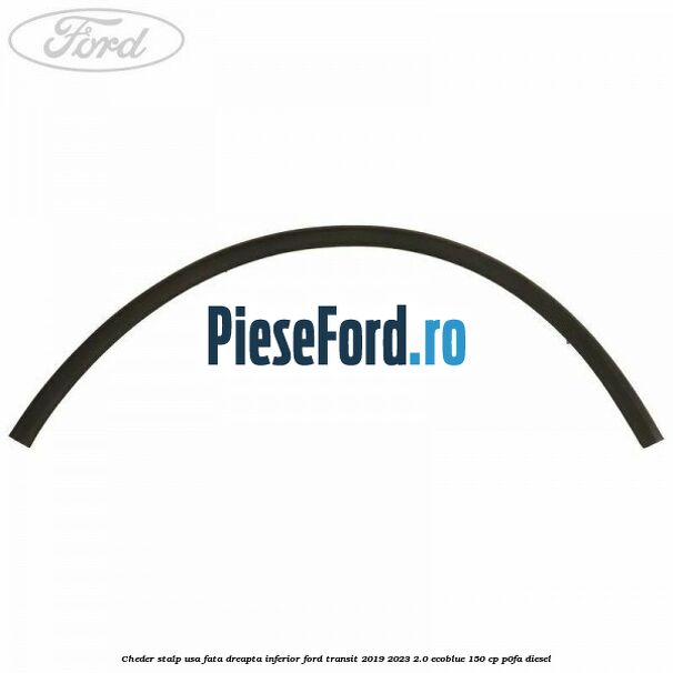 Cheder stalp usa fata dreapta inferior Ford Transit 2019-2023 2.0 EcoBlue 150 cp P0FA diesel