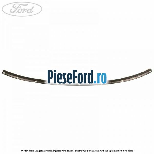 Cheder stalp usa fata dreapta inferior Ford Transit 2019-2023 2.0 EcoBlue RWD 105 cp Cheder stalp usa fata dreapta inferior Ford Transit 2019-2023 2.0 EcoBlue RWD 105 cp BJRA, YLR6, YLRA diesel