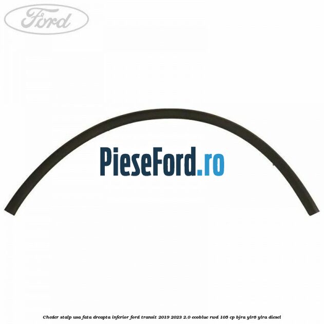 Cheder stalp usa fata dreapta inferior Ford Transit 2019-2023 2.0 EcoBlue RWD 105 cp Cheder stalp usa fata dreapta inferior Ford Transit 2019-2023 2.0 EcoBlue RWD 105 cp BJRA, YLR6, YLRA diesel