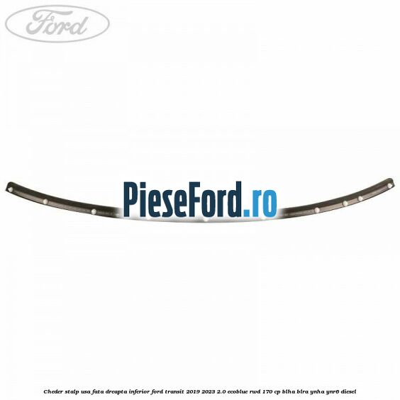 Cheder stalp usa fata dreapta inferior Ford Transit 2019-2023 2.0 EcoBlue RWD 170 cp BLHA, BLRA, YNHA, YNR6 diesel