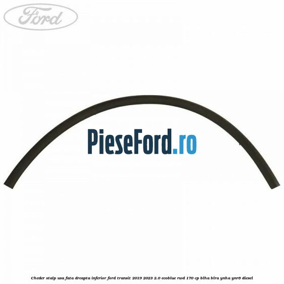 Cheder stalp usa fata dreapta inferior Ford Transit 2019-2023 2.0 EcoBlue RWD 170 cp BLHA, BLRA, YNHA, YNR6 diesel