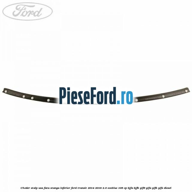Cheder stalp usa fata stanga inferior Ford Transit 2014-2018 2.0 EcoBlue 105 cp Cheder stalp usa fata stanga inferior Ford Transit 2014-2018 2.0 EcoBlue 105 cp BJFA, BJFB, YLF6, YLFA, YLFB, YLFS diesel