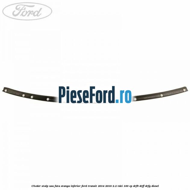 Cheder stalp usa fata stanga inferior Ford Transit 2014-2018 2.2 TDCi 100 cp DRF5, DRFF, DRFG diesel