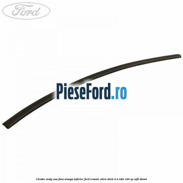 Cheder stalp usa fata stanga inferior Ford Transit 2014-2018 2.2 TDCi 155 cp CVF5 diesel