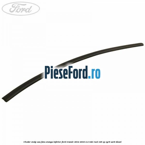 Cheder stalp usa fata stanga inferior Ford Transit 2014-2018 2.2 TDCi RWD 125 cp CYR5, USR6 diesel