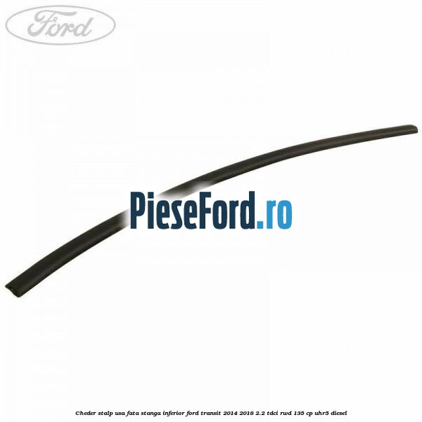 Cheder stalp usa fata stanga inferior Ford Transit 2014-2018 2.2 TDCi RWD 135 cp Cheder stalp usa fata stanga inferior Ford Transit 2014-2018 2.2 TDCi RWD 135 cp UHR5 diesel