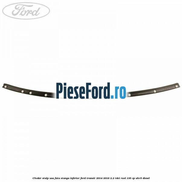 Cheder stalp usa fata stanga inferior Ford Transit 2014-2018 2.2 TDCi RWD 135 cp Cheder stalp usa fata stanga inferior Ford Transit 2014-2018 2.2 TDCi RWD 135 cp UHR5 diesel