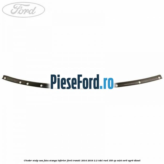 Cheder stalp usa fata stanga inferior Ford Transit 2014-2018 2.2 TDCi RWD 155 cp Cheder stalp usa fata stanga inferior Ford Transit 2014-2018 2.2 TDCi RWD 155 cp CV24, CVR5, UYR6 diesel