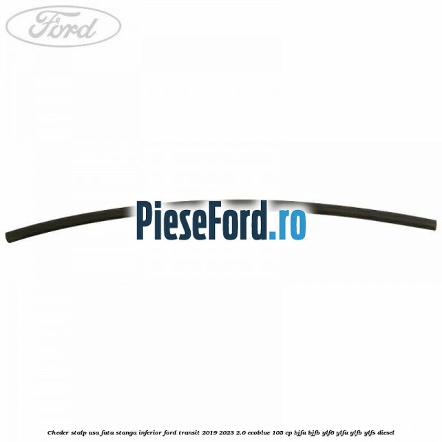 Cheder stalp usa fata stanga inferior Ford Transit 2019-2023 2.0 EcoBlue 105 cp BJFA, BJFB, YLF6, YLFA, YLFB, YLFS diesel