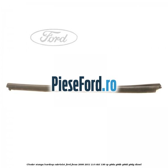 Cheder stanga hardtop cabriolet Ford Focus 2008-2011 2.0 TDCi 136 cp Cheder stanga hardtop cabriolet Ford Focus 2008-2011 2.0 TDCi 136 cp G6DA, G6DB, G6DD, G6DG diesel