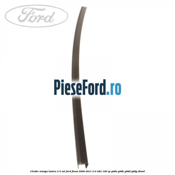 Cheder stanga luneta 3/5 usi Ford Focus 2008-2011 2.0 TDCi 136 cp Cheder stanga luneta 3/5 usi Ford Focus 2008-2011 2.0 TDCi 136 cp G6DA, G6DB, G6DD, G6DG diesel
