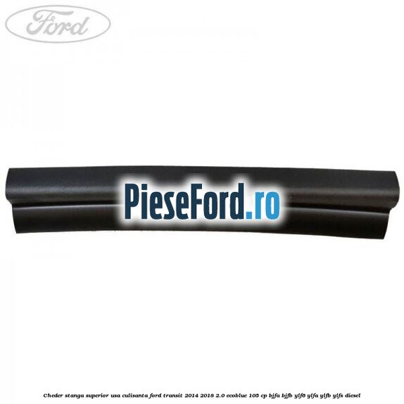 Cheder stanga superior usa culisanta Ford Transit 2014-2018 2.0 EcoBlue 105 cp BJFA, BJFB, YLF6, YLFA, YLFB, YLFS diesel