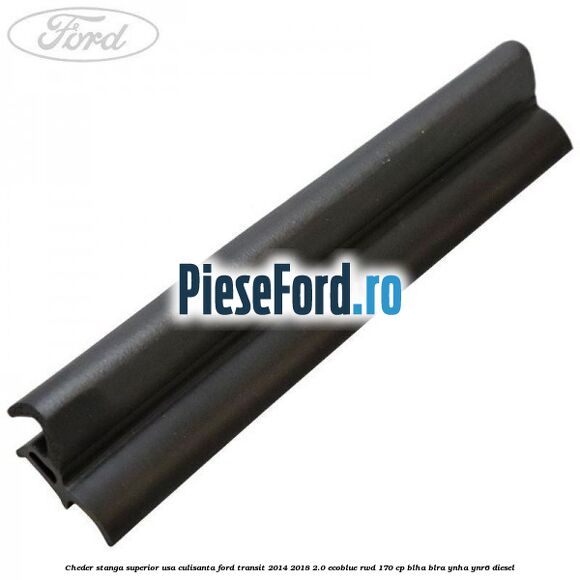 Cheder stanga superior usa culisanta Ford Transit 2014-2018 2.0 EcoBlue RWD 170 cp BLHA, BLRA, YNHA, YNR6 diesel