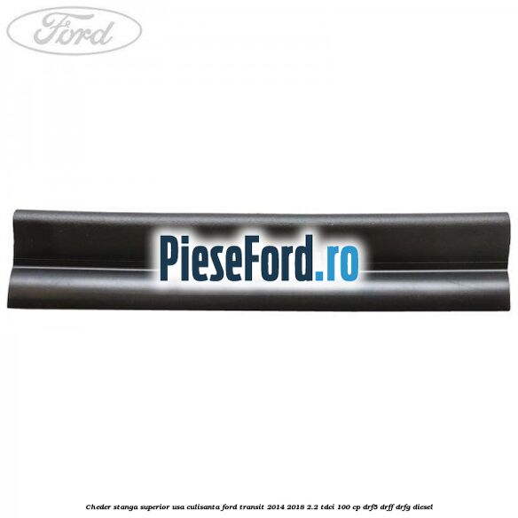 Cheder stanga superior usa culisanta Ford Transit 2014-2018 2.2 TDCi 100 cp DRF5, DRFF, DRFG diesel