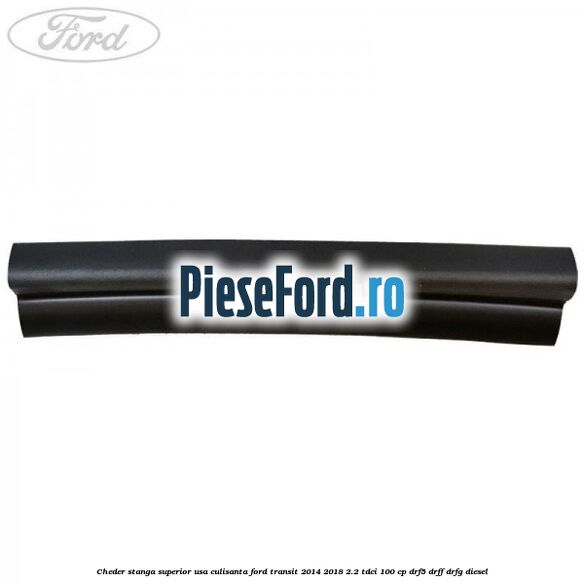 Cheder stanga superior usa culisanta Ford Transit 2014-2018 2.2 TDCi 100 cp DRF5, DRFF, DRFG diesel