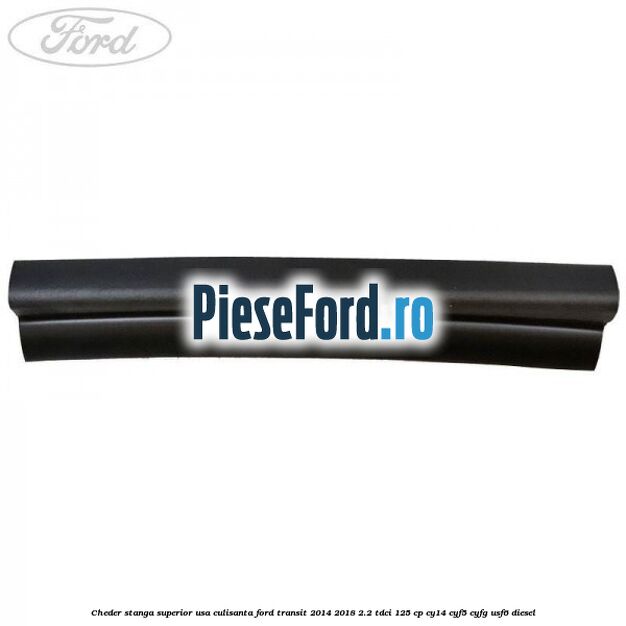 Cheder stanga superior usa culisanta Ford Transit 2014-2018 2.2 TDCi 125 cp CY14, CYF5, CYFG, USF6 diesel