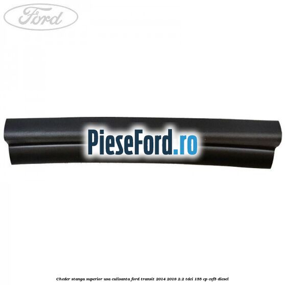 Cheder stanga superior usa culisanta Ford Transit 2014-2018 2.2 TDCi 155 cp Cheder stanga superior usa culisanta Ford Transit 2014-2018 2.2 TDCi 155 cp CVF5 diesel