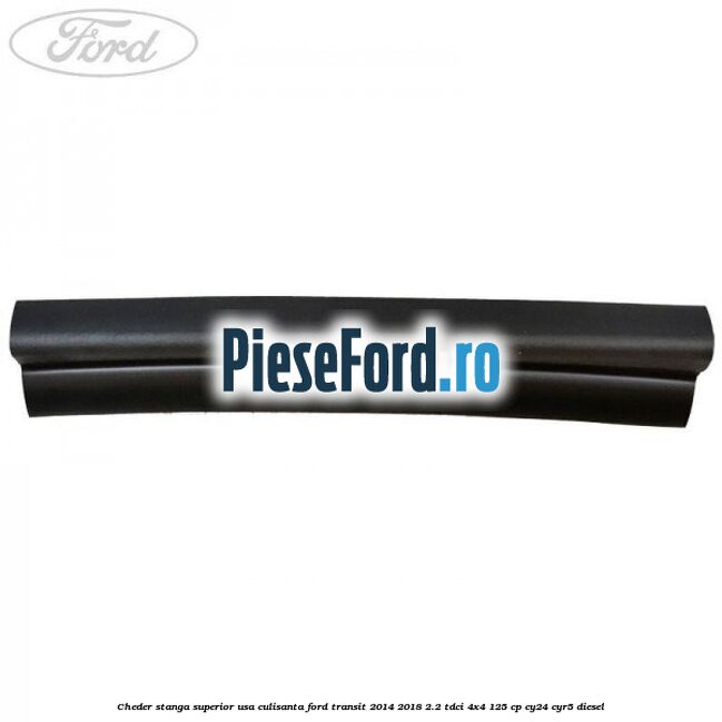 Cheder stanga superior usa culisanta Ford Transit 2014-2018 2.2 TDCi 4x4 125 cp Cheder stanga superior usa culisanta Ford Transit 2014-2018 2.2 TDCi 4x4 125 cp CY24, CYR5 diesel