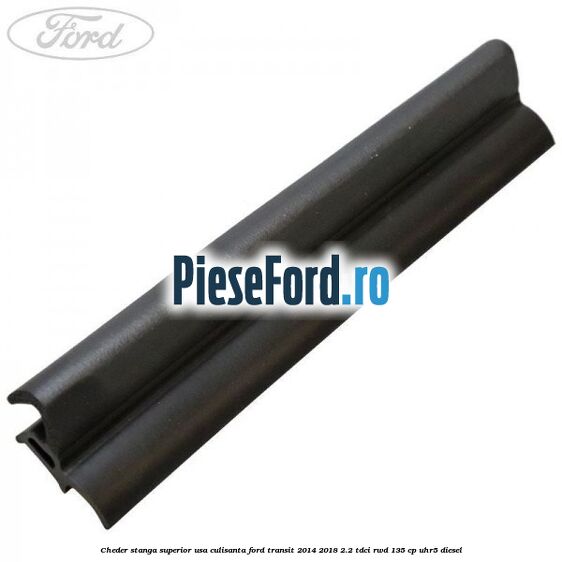 Cheder stanga superior usa culisanta Ford Transit 2014-2018 2.2 TDCi RWD 135 cp UHR5 diesel