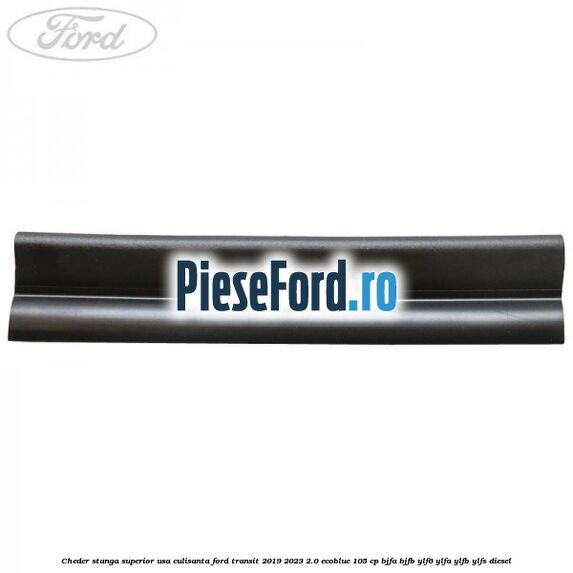 Cheder stanga superior usa culisanta Ford Transit 2019-2023 2.0 EcoBlue 105 cp Cheder stanga superior usa culisanta Ford Transit 2019-2023 2.0 EcoBlue 105 cp BJFA, BJFB, YLF6, YLFA, YLFB, YLFS diesel