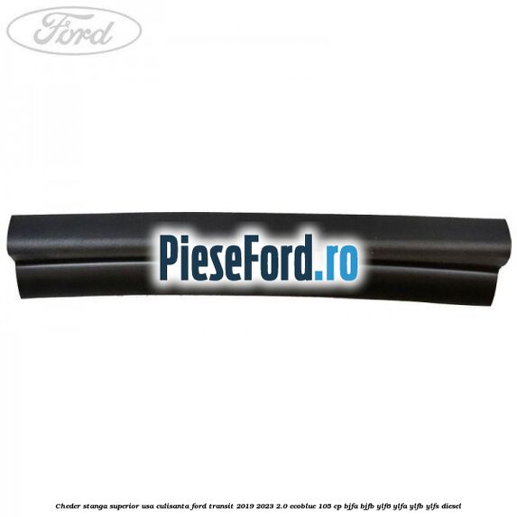 Cheder stanga superior usa culisanta Ford Transit 2019-2023 2.0 EcoBlue 105 cp Cheder stanga superior usa culisanta Ford Transit 2019-2023 2.0 EcoBlue 105 cp BJFA, BJFB, YLF6, YLFA, YLFB, YLFS diesel