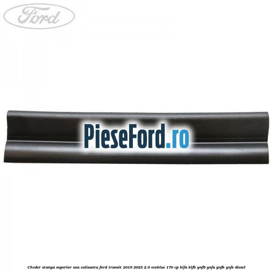 Cheder stanga superior usa culisanta Ford Transit 2019-2023 2.0 EcoBlue 170 cp BLFA, BLFB, YNF6, YNFA, YNFB, YNFS diesel