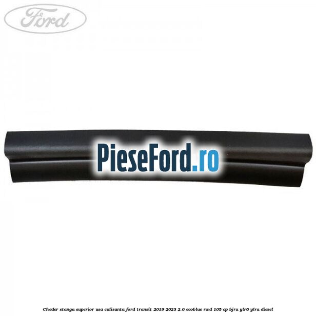 Cheder stanga superior usa culisanta Ford Transit 2019-2023 2.0 EcoBlue RWD 105 cp Cheder stanga superior usa culisanta Ford Transit 2019-2023 2.0 EcoBlue RWD 105 cp BJRA, YLR6, YLRA diesel