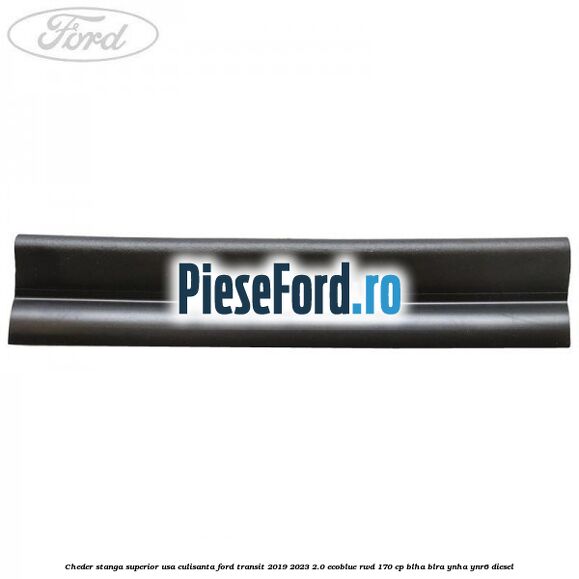 Cheder stanga superior usa culisanta Ford Transit 2019-2023 2.0 EcoBlue RWD 170 cp BLHA, BLRA, YNHA, YNR6 diesel
