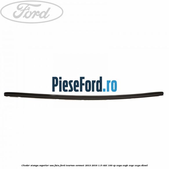 Cheder stanga superior usa fata Ford Tourneo Connect 2013-2018 1.5 TDCi 100 cp XVGA, XVGB, XVGC, XXGA diesel