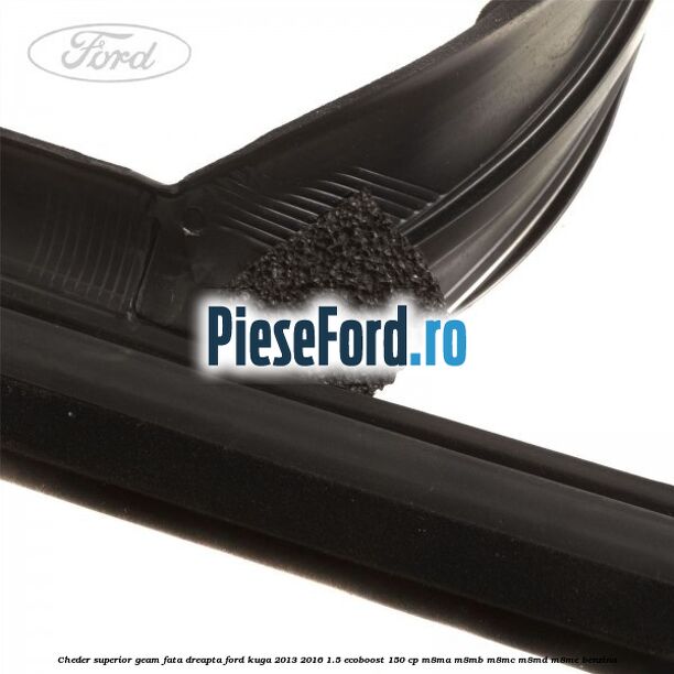 Cheder superior geam fata dreapta Ford Kuga 2013-2016 1.5 EcoBoost 150 cp Cheder superior geam fata dreapta Ford Kuga 2013-2016 1.5 EcoBoost 150 cp M8MA, M8MB, M8MC, M8MD, M8ME benzina