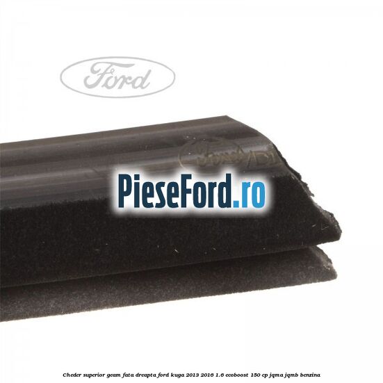 Cheder superior geam fata dreapta Ford Kuga 2013-2016 1.6 EcoBoost 150 cp JQMA, JQMB benzina