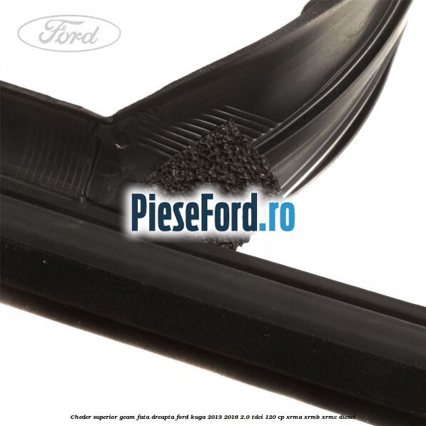 Cheder superior geam fata dreapta Ford Kuga 2013-2016 2.0 TDCi 120 cp XRMA, XRMB, XRMC diesel