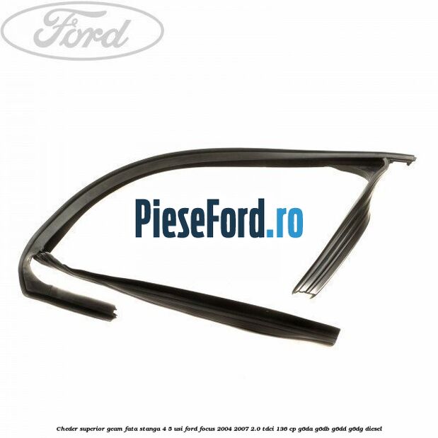 Cheder superior geam fata stanga 4/5 usi Ford Focus 2004-2007 2.0 TDCi 136 cp G6DA, G6DB, G6DD, G6DG diesel