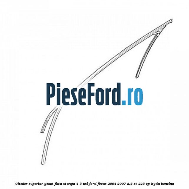 Cheder superior geam fata stanga 4/5 usi Ford Focus 2004-2007 2.5 ST 225 cp HYDA benzina