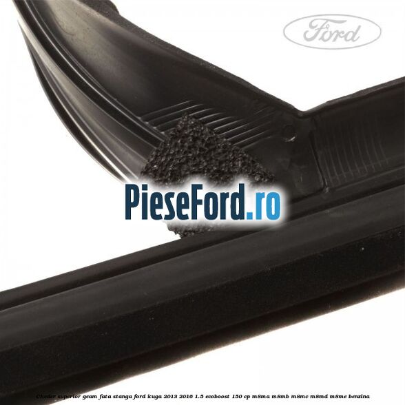 Cheder superior geam fata stanga Ford Kuga 2013-2016 1.5 EcoBoost 150 cp M8MA, M8MB, M8MC, M8MD, M8ME benzina