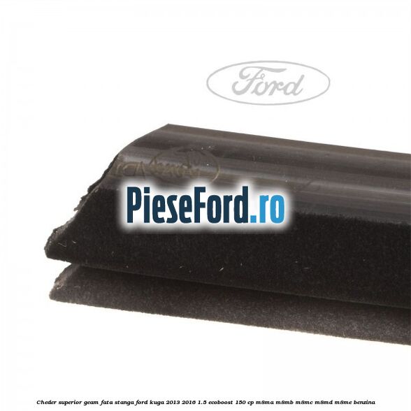Cheder superior geam fata stanga Ford Kuga 2013-2016 1.5 EcoBoost 150 cp M8MA, M8MB, M8MC, M8MD, M8ME benzina