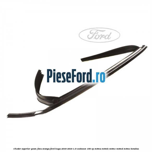 Cheder superior geam fata stanga Ford Kuga 2016-2018 1.5 EcoBoost 150 cp M8MA, M8MB, M8MC, M8MD, M8ME benzina
