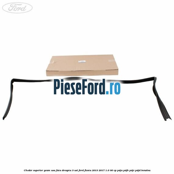 Cheder superior geam usa fata dreapta 3 usi Ford Fiesta 2013-2017 1.0 80 cp Cheder superior geam usa fata dreapta 3 usi Ford Fiesta 2013-2017 1.0 80 cp P4JA, P4JB, P4JC, P4JD benzina