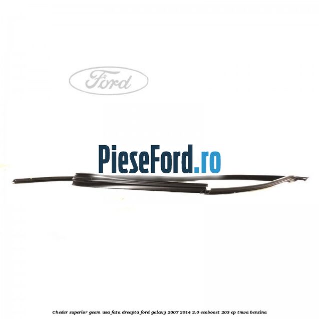 Cheder superior geam usa fata dreapta Ford Galaxy 2007-2014 2.0 EcoBoost 203 cp Cheder superior geam usa fata dreapta Ford Galaxy 2007-2014 2.0 EcoBoost 203 cp TNWA benzina