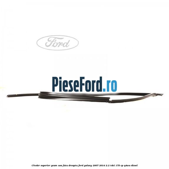 Cheder superior geam usa fata dreapta Ford Galaxy 2007-2014 2.2 TDCi 175 cp Cheder superior geam usa fata dreapta Ford Galaxy 2007-2014 2.2 TDCi 175 cp Q4WA diesel