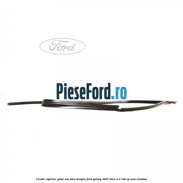 Cheder superior geam usa fata dreapta Ford Galaxy 2007-2014 2.3 160 cp SEWA benzina