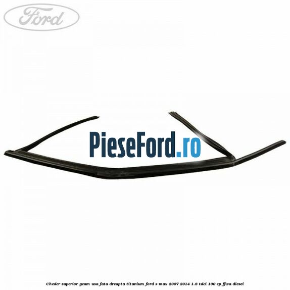 Cheder superior geam usa fata dreapta titanium Ford S-Max 2007-2014 1.8 TDCi 100 cp Cheder superior geam usa fata dreapta titanium Ford S-Max 2007-2014 1.8 TDCi 100 cp FFWA diesel
