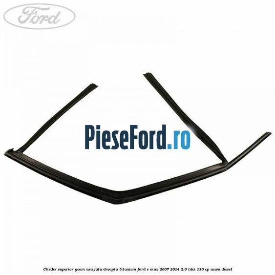 Cheder superior geam usa fata dreapta titanium Ford S-Max 2007-2014 2.0 TDCi 130 cp Cheder superior geam usa fata dreapta titanium Ford S-Max 2007-2014 2.0 TDCi 130 cp AZWA diesel