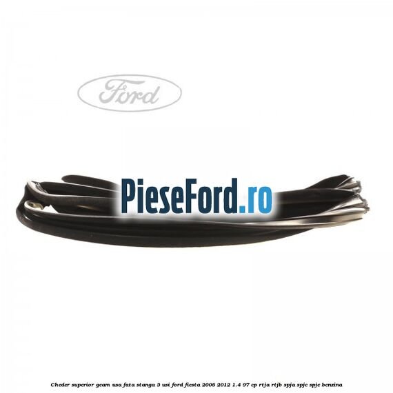 Cheder superior geam usa fata stanga 3 usi Ford Fiesta 2008-2012 1.4 97 cp RTJA, RTJB, SPJA, SPJC, SPJE benzina
