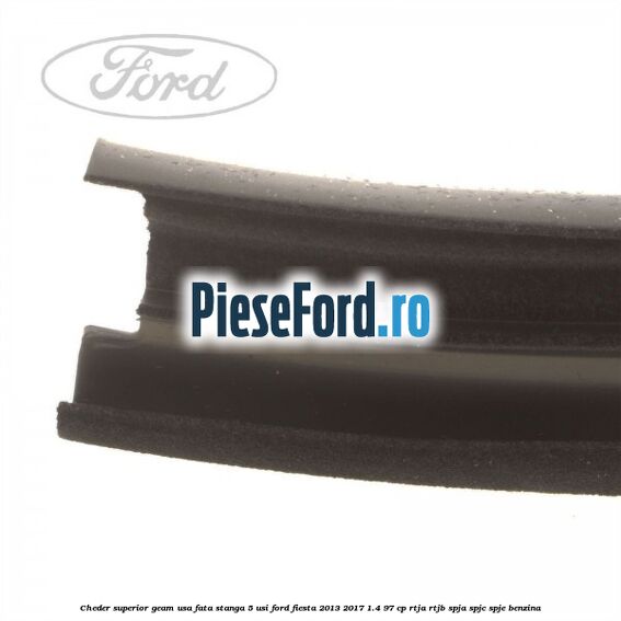 Cheder superior geam usa fata stanga 5 usi Ford Fiesta 2013-2017 1.4 97 cp RTJA, RTJB, SPJA, SPJC, SPJE benzina