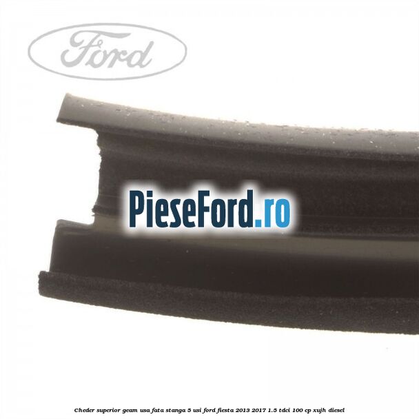 Cheder superior geam usa fata stanga 5 usi Ford Fiesta 2013-2017 1.5 TDCi 100 cp Cheder superior geam usa fata stanga 5 usi Ford Fiesta 2013-2017 1.5 TDCi 100 cp XUJH diesel