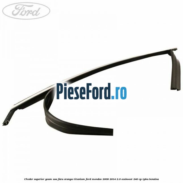 Cheder superior geam usa fata stanga titanium Ford Mondeo 2008-2014 2.0 EcoBoost 240 cp TPBA benzina