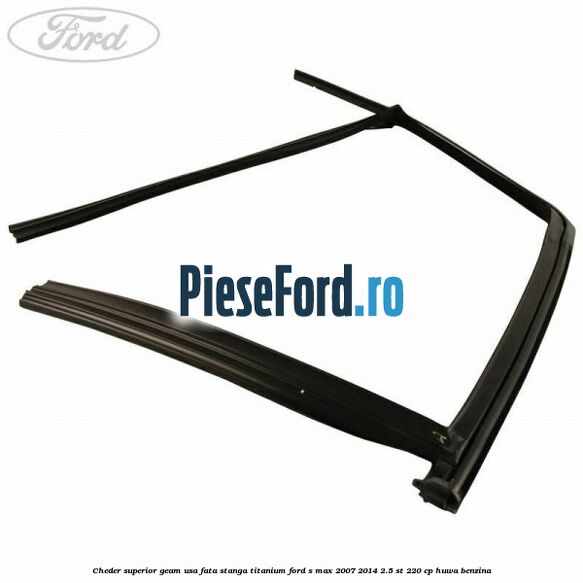 Cheder superior geam usa fata stanga titanium Ford S-Max 2007-2014 2.5 ST 220 cp HUWA benzina