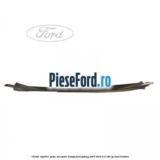 Cheder superior geam usa spate stanga Ford Galaxy 2007-2014 2.3 160 cp Cheder superior geam usa spate stanga Ford Galaxy 2007-2014 2.3 160 cp SEWA benzina